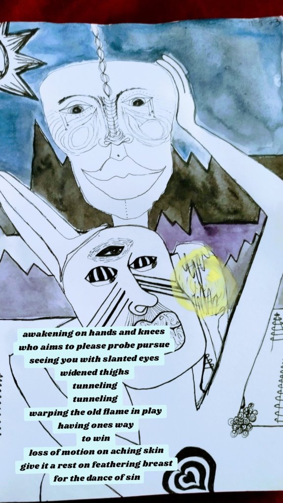 awakening on hands and knees
who aims to please probe pursue
seeing you with slanted eyes
widened thighs
tunneling
tunneling
warping the old flame in play
having ones way
to win
loss of motion on aching skin
give it a rest on feathering breast
for the dance of sin